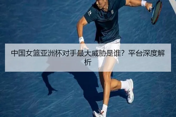 中国女篮亚洲杯对手最大威胁是谁?平台深度解析