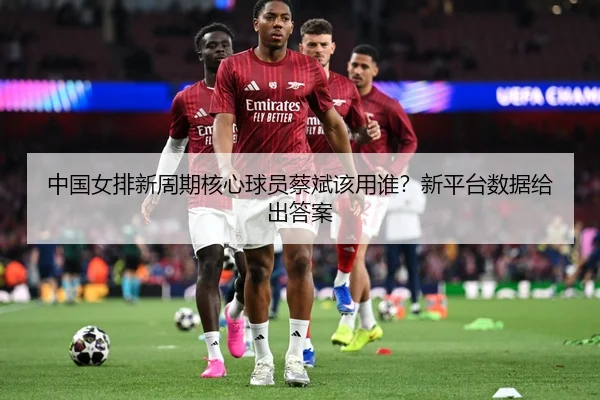 中国女排新周期核心球员蔡斌该用谁？新平台数据给出答案